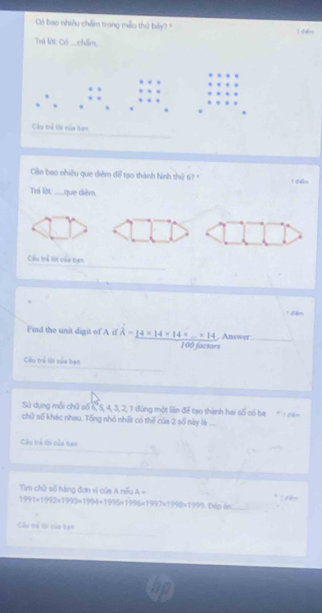 Có bao nhiều chấm trang mẫu thủ bảy? " i diểm 
Thỉ lời Có _chấm, 
。 
Cu tể thi của bạn 
Cân bao nhiều que diễm để tạo thành hình thứ 6? 
1 đểm 
Trá lời ___que diễm. 
Câu trả lội của ban 
1đ ểm 
Find the unit digit of A if hat A=_ 14* 14* 14* _ * 14 , Answer:
100 factors 
Câu trẻ lời của bạn 
Sứ dụng mỗi chữ số 6, 5, 4, 3, 2, 1 đúng một lần để tạo thành hai số có ba * điểm 
chữ số khác nhau. Tổng nhỏ nhất có thể của 2 số này là ... 
Câu trẻ lời của bạn 
Tìm chủ số hàng đơn vị của A nếu A=
fuàn
1991* 1992* 1993* 1994+1995* 1996* 1997* 1998* 1999 Đáp án:_ 
Cu trả tội của bạn