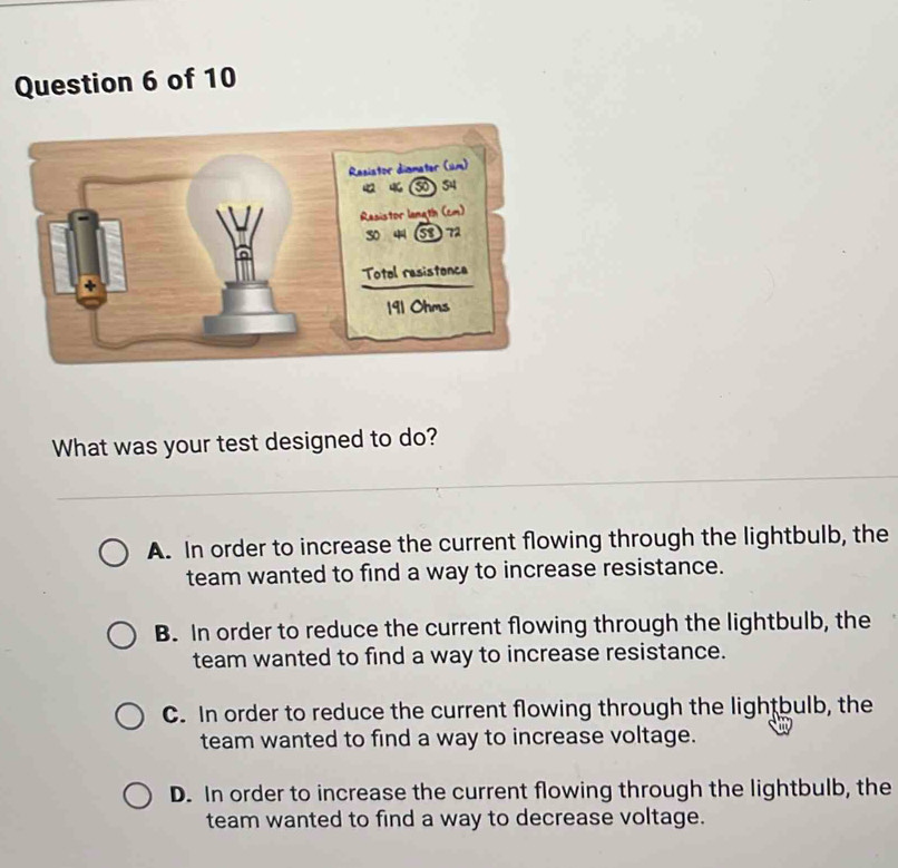 What was your test designed to do?
A. In order to increase the current flowing through the lightbulb, the
team wanted to find a way to increase resistance.
B. In order to reduce the current flowing through the lightbulb, the
team wanted to find a way to increase resistance.
C. In order to reduce the current flowing through the lightbulb, the
team wanted to find a way to increase voltage.
D. In order to increase the current flowing through the lightbulb, the
team wanted to find a way to decrease voltage.