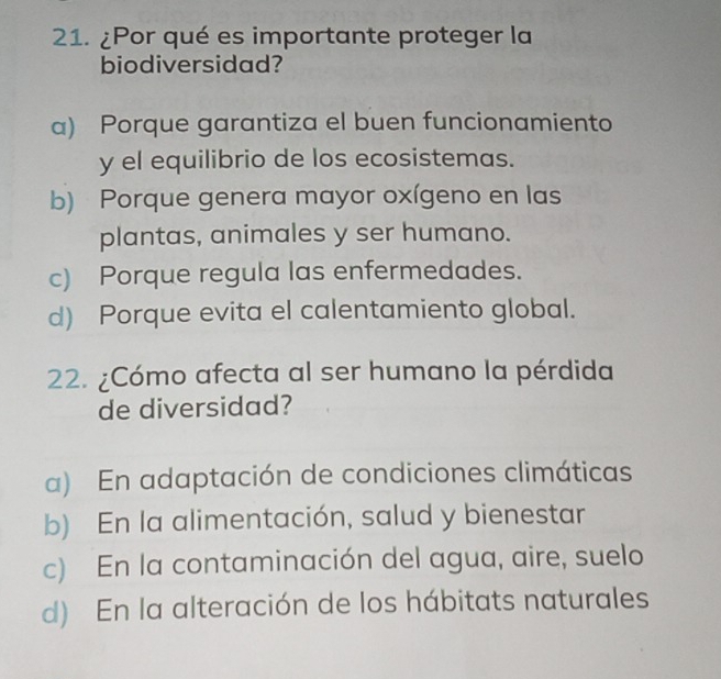 ¿Por qué es importante proteger la
biodiversidad?
a) Porque garantiza el buen funcionamiento
y el equilibrio de los ecosistemas.
b) Porque genera mayor oxígeno en las
plantas, animales y ser humano.
c) Porque regula las enfermedades.
d) Porque evita el calentamiento global.
22. ¿Cómo afecta al ser humano la pérdida
de diversidad?
a) En adaptación de condiciones climáticas
b) En la alimentación, salud y bienestar
c) En la contaminación del agua, aire, suelo
d) En la alteración de los hábitats naturales