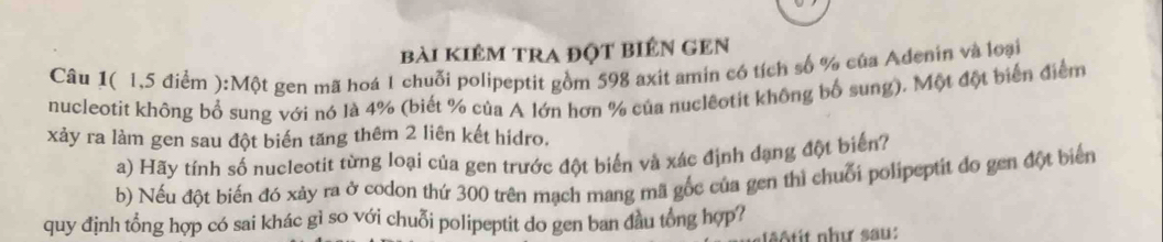 bài kiêm tra đột biên gEn 
Câu 1( 1,5 điểm ):Một gen mã hoá 1 chuỗi polipeptit gồm 598 axit amin có tích số % của Adenin và loại 
nucleotit không bổ sung với nó là 4% (biết % của A lớn hơn % của nuclêotit không bố sung). Một đột biển điểm 
xảy ra làm gen sau đột biến tăng thêm 2 liên kết hidro. 
a) Hãy tính số nucleotit từng loại của gen trước đột biến và xác định đạng đột biển? 
b) Nếu đột biến đó xảy ra ở codon thứ 300 trên mạch mang mã gốc của gen thì chuỗi polipeptit đo gen đột biển 
quy định tổng hợp có sai khác gì so với chuỗi polipeptit do gen ban đầu tổng hợp? 
tit như sau :