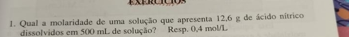 ExERCTCTOS 
1. Qual a molaridade de uma solução que apresenta 12,6 g de ácido nítrico 
dissolvidos em 500 mL de solução? Resp. 0,4 mol/L