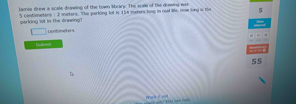 Jamie drew a scale drawing of the town library. The scale of the drawing was
5 centimeters : 2 meters. The parking lot is 114 meters long in real life. How long is the
5
parking lot in the drawing? Time
centimeters elapsed 
00 01 00 

SEC 
Submit 
SmartScore 
out of 100
55
Work it out 
ready yet? This can help: