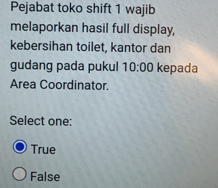 Pejabat toko shift 1 wajib
melaporkan hasil full display,
kebersihan toilet, kantor dan
gudang pada pukul 10:00 kepada
Area Coordinator.
Select one:
True
False