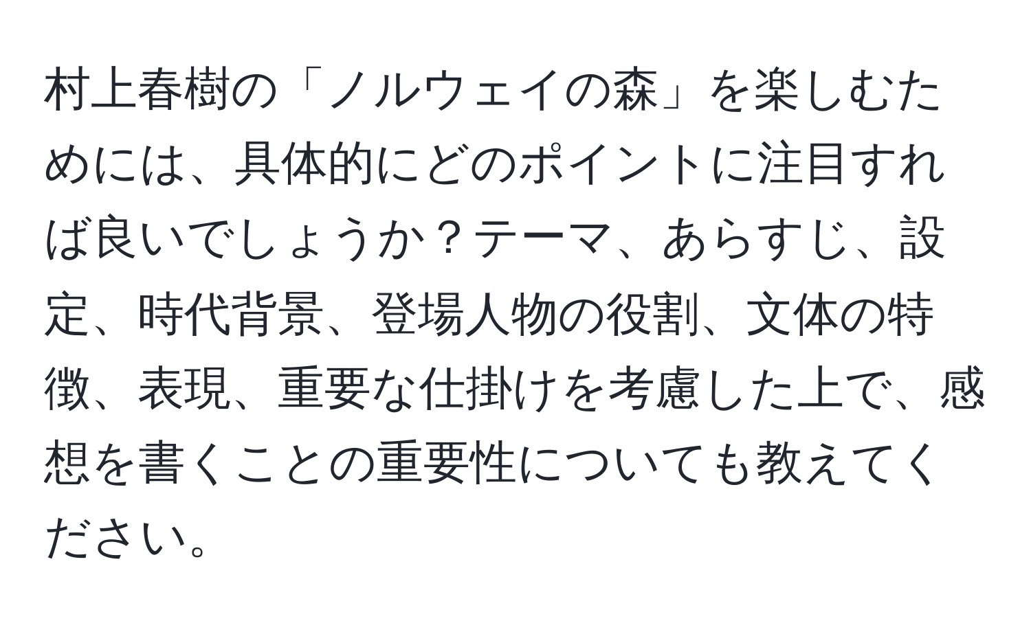 村上春樹の「ノルウェイの森」を楽しむためには、具体的にどのポイントに注目すれば良いでしょうか？テーマ、あらすじ、設定、時代背景、登場人物の役割、文体の特徴、表現、重要な仕掛けを考慮した上で、感想を書くことの重要性についても教えてください。