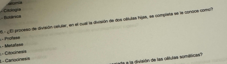 Aatomía
- Citología
- Botánica
6.- ¿El proceso de división celular, en el cual la división de dos células hijas, se completa se le conoce como?
- Profase
.- Metafase
:.- Citocinesis
iada a la división de las células somáticas?
1.- Cariocinesis