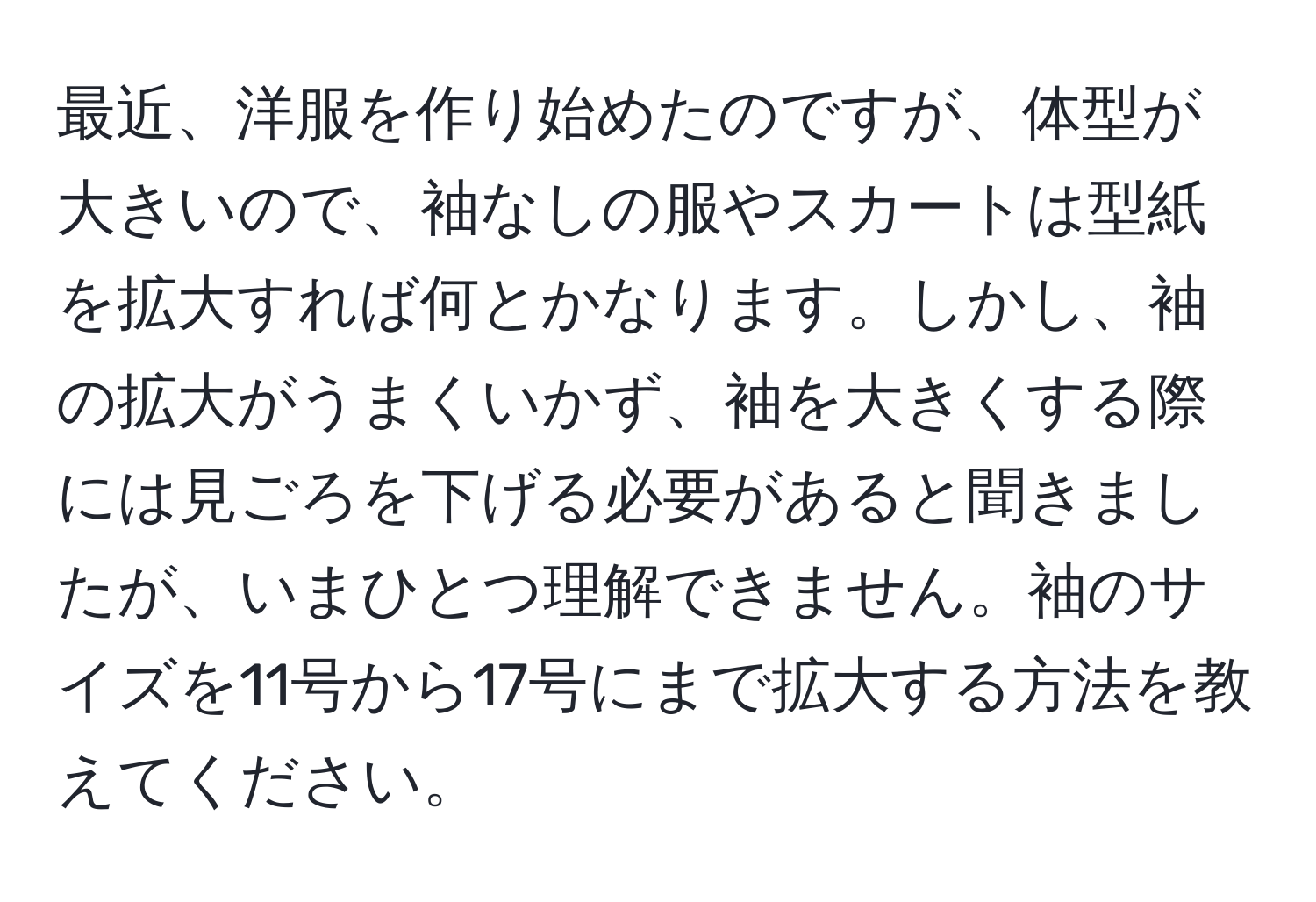 最近、洋服を作り始めたのですが、体型が大きいので、袖なしの服やスカートは型紙を拡大すれば何とかなります。しかし、袖の拡大がうまくいかず、袖を大きくする際には見ごろを下げる必要があると聞きましたが、いまひとつ理解できません。袖のサイズを11号から17号にまで拡大する方法を教えてください。