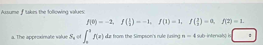 Assume f takes the following values:
f(0)=-2, f( 1/2 )=-1, f(1)=1, f( 3/2 )=0, f(2)=1. 
a. The approximate value S_4 of ∈t _0^(2f(x)dx from the Simpson's rule (using n=4 sub-intervals) is □ ^)