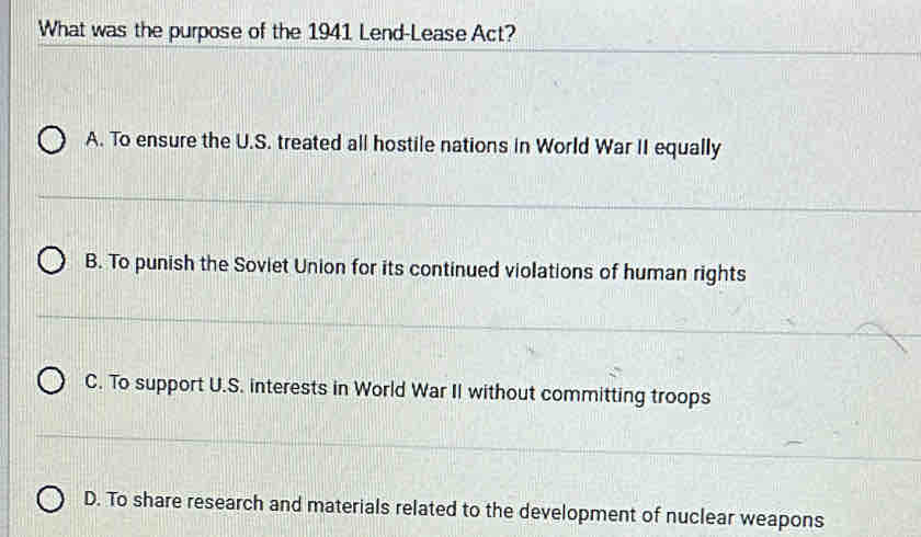 What was the purpose of the 1941 Lend-Lease Act?
A. To ensure the U.S. treated all hostile nations in World War II equally
B. To punish the Soviet Union for its continued violations of human rights
C. To support U.S. interests in World War II without committing troops
D. To share research and materials related to the development of nuclear weapons