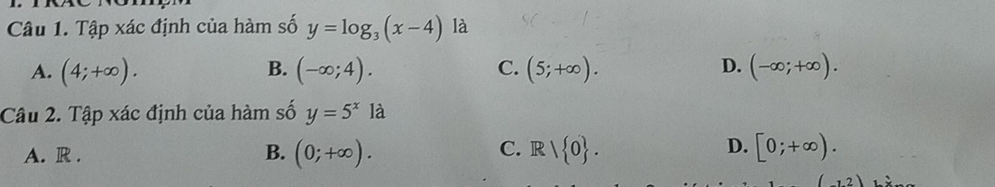 Tập xác định của hàm số y=log _3(x-4) là
A. (4;+∈fty ). B. (-∈fty ;4). C. (5;+∈fty ). D. (-∈fty ;+∈fty ). 
Câu 2. Tập xác định của hàm số y=5^x1a
D.
A. R . (0;+∈fty ). R/ 0. [0;+∈fty ). 
B.
C.
12)