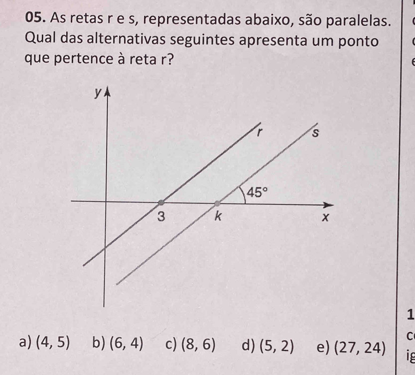 As retas r e s, representadas abaixo, são paralelas.
Qual das alternativas seguintes apresenta um ponto
que pertence à reta r?
1
C
a) (4,5) b) (6,4) c) (8,6) d) (5,2) e) (27,24)
1