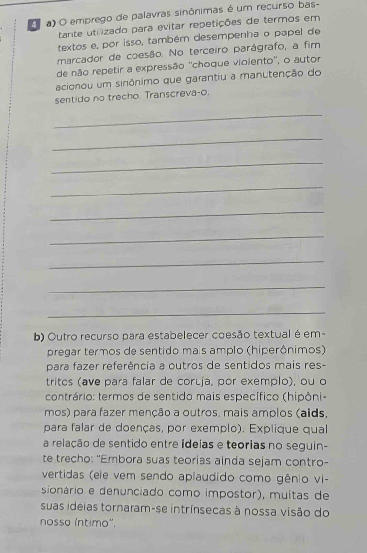 A a) O emprego de palavras sinônimas é um recurso bas- 
tante utilizado para evitar repetições de termos em 
textos e, por isso, também desempenha o papel de 
marcador de coesão. No terceiro parágrafo, a fim 
de não repetir a expressão ''choque violento'', o autor 
acionou um sinônimo que garantiu a manutenção do 
sentido no trecho. Transcreva-o, 
_ 
_ 
_ 
_ 
_ 
_ 
_ 
_ 
_ 
b) Outro recurso para estabelecer coesão textual é em- 
pregar termos de sentido mais amplo (hiperônimos) 
para fazer referência a outros de sentidos mais res- 
tritos (ave para falar de coruja, por exemplo), ou o 
contrário: termos de sentido mais específico (hipôni- 
mos) para fazer menção a outros, mais amplos (aids, 
para falar de doenças, por exemplo). Explique qual 
a relação de sentido entre ideias e teorias no seguin- 
te trecho: “Embora suas teorías ainda sejam contro- 
vertidas (ele vem sendo aplaudido como gênio vi- 
sionário e denunciado como impostor), muitas de 
suas ideias tornaram-se intrínsecas à nossa visão do 
nosso íntimo'.