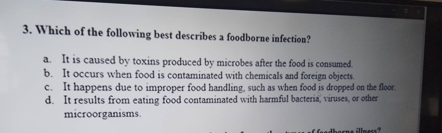 Which of the following best describes a foodborne infection?
a. It is caused by toxins produced by microbes after the food is consumed.
b. It occurs when food is contaminated with chemicals and foreign objects.
c. It happens due to improper food handling, such as when food is dropped on the floor.
d. It results from eating food contaminated with harmful bacteria, viruses, or other
microorganisms.
ne illness