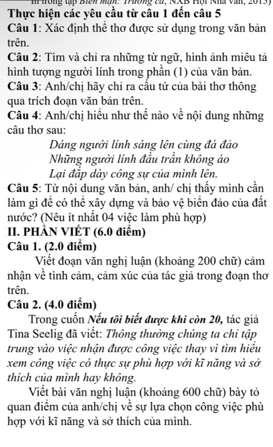 trong tập Biên màn: Trường ca, NXB Hội Nhà văn, 2013) 
Thực hiện các yêu cầu từ câu 1 đến câu 5 
Câu 1: Xác định thể thơ được sử dụng trong văn bản 
trên. 
Câu 2: Tìm và chỉ ra những từ ngữ, hình ảnh miêu tả 
hình tượng người lính trong phần (1) của văn bản. 
Câu 3: Anh/chị hãy chỉ ra cầu tứ của bài thơ thông 
qua trích đoạn văn bản trên. 
Câu 4: Anh/chị hiều như thế nào về nội dung những 
câu thơ sau: 
Dáng người lính sáng lên cùng đá đảo 
Những người lính đầu trần không áo 
Lại đắp dày công sự của mình lên. 
Câu 5: Từ nội dung văn bản, anh/ chị thấy mình cần 
làm gì để có thể xây dựng và bảo vệ biển đảo của đất 
nước? (Nêu ít nhất 04 việc làm phù hợp) 
II. PHÀN VIÉT (6.0 điểm) 
Câu 1. (2.0 điểm) 
Viết đoạn văn nghị luận (khoảng 200 chữ) cảm 
nhận về tình cảm, cảm xúc của tác giả trong đoạn thơ 
trên. 
Câu 2. (4.0 điểm) 
Trong cuốn Nếu tôi biết được khi còn 20, tác giả 
Tina Seelig đã viết: Thông thường chúng ta chỉ tập 
trung vào việc nhận được công việc thay vì tìm hiểu 
xem công việc có thực sự phù hợp với kĩ năng và sở 
thích của mình hay không. 
Viết bài văn nghị luận (khoảng 600 chữ) bày tỏ 
quan điểm của anh/chị về sự lựa chọn công việc phù 
hợp với kĩ năng và sở thích của mình.