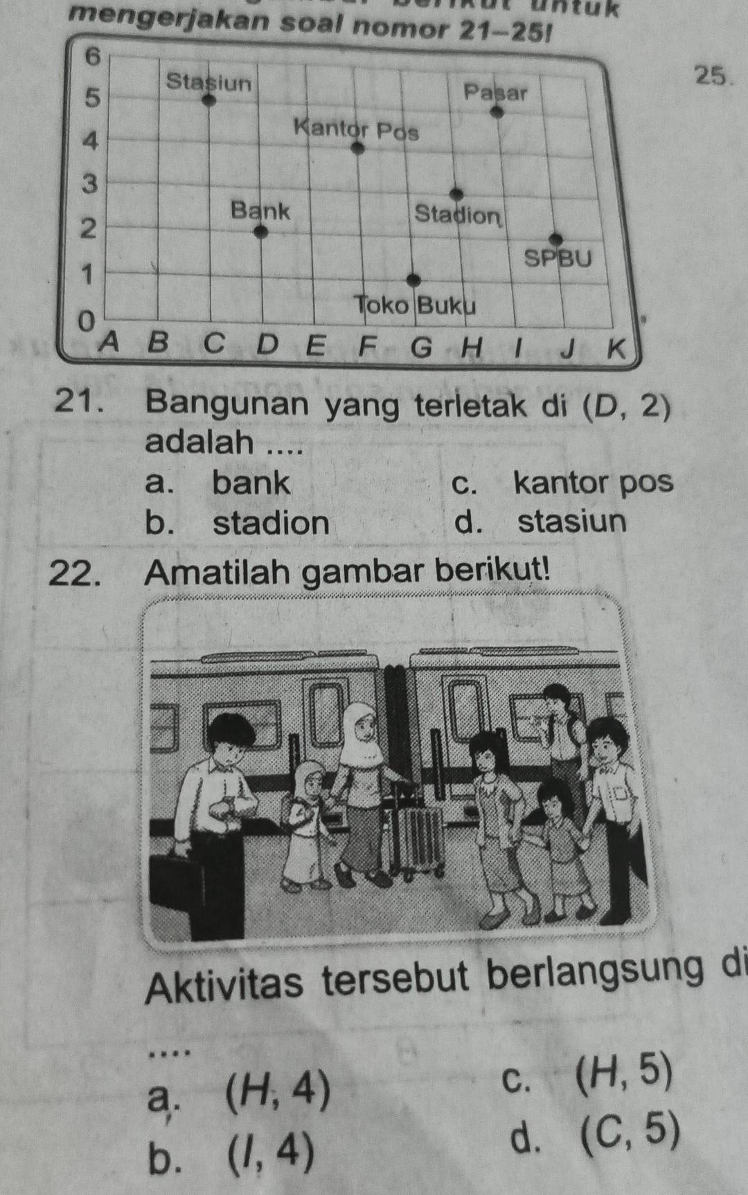 untuk
mengerjakan soal nomor 21-25!
6
25.
5
Stașiun Pasar
4
Kantor Pos
3
2
Bank Stadion
1
SPBU
0
Toko Buku
A B C D E F G H 1 J K
21. Bangunan yang terletak di (D,2)
adalah ....
a. bank c. kantor pos
b. stadion d. stasiun
22. Amatilah gambar berikut!
Aktivitas tersebut berlangsung di
_
a. (H,4) C. (H,5)
b. (I,4)
d. (C,5)