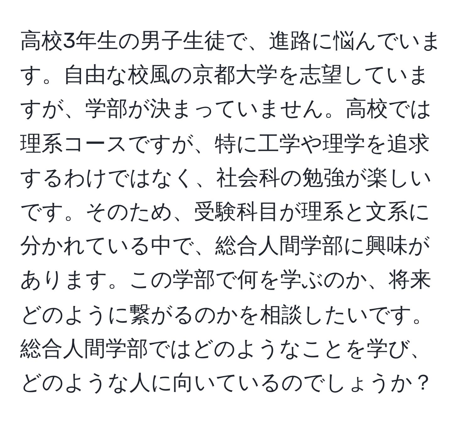 高校3年生の男子生徒で、進路に悩んでいます。自由な校風の京都大学を志望していますが、学部が決まっていません。高校では理系コースですが、特に工学や理学を追求するわけではなく、社会科の勉強が楽しいです。そのため、受験科目が理系と文系に分かれている中で、総合人間学部に興味があります。この学部で何を学ぶのか、将来どのように繋がるのかを相談したいです。総合人間学部ではどのようなことを学び、どのような人に向いているのでしょうか？