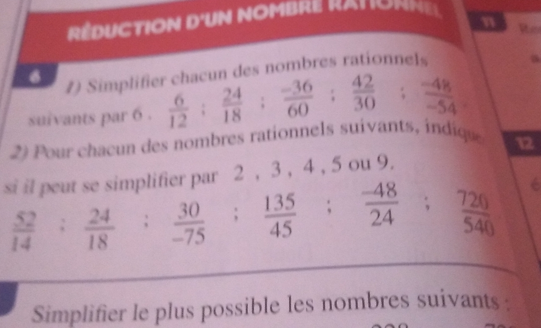 réduction d'un nombre rat iomm e 
n Rhe 
1) Simplifier chacun des nombres rationnels 
suivants par 6.  6/12 ;  24/18 ;  (-36)/60 ;  42/30 ;  (-48)/-54 
2) our chacn des nombres rationnels suivants diqu 
12 
si il peut se simplifier par 2 , 3 , 4 , 5 ou 9.
 52/14  :  24/18   30/-75 ;  135/45 ;  (-48)/24 ;  720/540 
_ 
Simplifier le plus possible les nombres suivants :