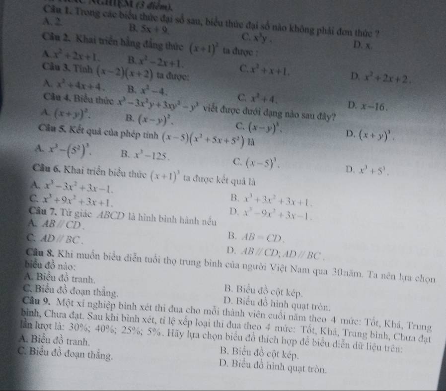 CRamệM (3 diễm),
A. 2.
Câu 1. Trong các biểu thức đại số sau, biểu thức đại số nào không phải đơn thức ?
B. 5x+9. C. x^3y. D. x.
Câu 2. Khai triển bằng đẳng thức (x+1)^2 ta được :
A. x^2+2x+1. B. x^2-2x+1. C. x^2+x+1. D. x^2+2x+2.
Câu 3. Tính (x-2)(x+2) ta được:
A. x^2+4x+4. B. x^2-4. C. x^2+4. D. x-16.
Câu 4. Biểu thức x^3-3x^2y+3xy^2-y^3 viết được đưới đạng nào sau đây?
A. (x+y)^2. B. (x-y)^2. C. (x-y)^3. D. (x+y)^3.
Câu 5. Kết quả của phép tính (x-5)(x^2+5x+5^2) là
A. x^3-(5^2)^3. B. x^3-125.
C. (x-5)^3.
D. x^3+5^3.
Cầu 6. Khai triển biểu thức (x+1)^3 ta được kết quả là
A. x^3-3x^2+3x-1.
B.
C. x^3+9x^2+3x+1. x^3+3x^2+3x+1.
D. x^3-9x^2+3x-1.
Câu 7. Tử giáo ABCD là hình bình hành nều
A. ABparallel CD.
B. AB=CD.
C. ADparallel BC. D. ABparallel CD;ADparallel BC.
biểu đồ nào:
Câu 8. Khi muồn biểu diễn tuổi thọ trung bình của người Việt Nam qua 30năm. Ta nên lựa chọn
A. Biểu đồ tranh. B. Biểu đồ cột kép.
C. Biểu đồ đoạn thắng. D. Biểu đồ hình quạt tròn.
Cầu 9. Một xí nghiệp bình xét thi đua cho mỗi thành viên cuối năm theo 4 mức: Tốt, Khá, Trung
bình, Chưa đạt. Sau khi bình xét, tỉ lệ xếp loại thi đua theo 4 mức: Tốt, Khá, Trung bình, Chưa đạt
lần lượt là: 30%; 40%; 25%; 5%. Hãy lựa chọn biểu đồ thích hợp để biểu diễn dữ liệu trên:
A. Biểu đồ tranh.
B. Biểu đồ cột kép.
C. Biểu đồ đoạn thắng. D. Biểu đồ hình quạt tròn.