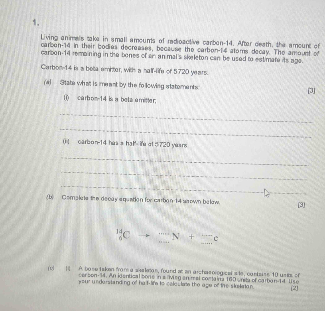 Living animals take in small amounts of radioactive carbon- 14. After death, the amount of 
carbon- 14 in their bodies decreases, because the carbon- 14 atoms decay. The amount of 
carbon- 14 remaining in the bones of an animal's skeleton can be used to estimate its age. 
Carbon- 14 is a beta emitter, with a half-life of 5720 years. 
(a) State what is meant by the following statements: [3] 
(i) carbon- 14 is a beta emitter; 
_ 
_ 
(ii) carbon- 14 has a half-life of 5720 years. 
_ 
_ 
_ 
(b) Complete the decay equation for carbon- 14 shown below. 
[3]
14
6 
_
N + e
(c) (i) A bone taken from a skeleton, found at an archaeological site, contains 10 units of 
carbon- 14. An identical bone in a living animal contains 160 units of carbon- 14. Use 
your understanding of half-life to calculate the age of the skeleton. 
[2]
