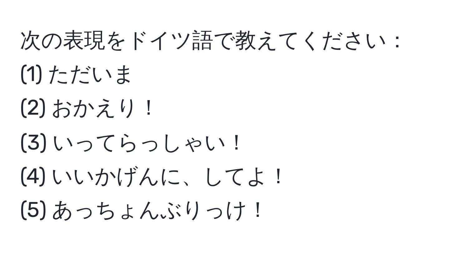 次の表現をドイツ語で教えてください：  
(1) ただいま  
(2) おかえり！  
(3) いってらっしゃい！  
(4) いいかげんに、してよ！  
(5) あっちょんぶりっけ！