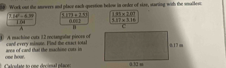 Work out the answers and place each question below in order of size, starting with the smallest:
 (7.14^2=6.39)/1.04  5.173+2.53 1.93* 2.07
0.012 5.17* 3.16
A 
B 
1 A machine cuts 12 rectangular pieces of 
card every minute. Find the exact total 
area of card that the machine cuts in
one hour. 
Calculate to one decimal place: