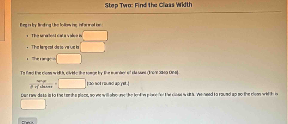 Step Two: Find the Class Width 
Begin by finding the following information: 
The smallest data value is X □ 
The largest data value is □
The range is □
To find the class width, divide the range by the number of classes (from Step One).
 range/ifiofclasses =□ (Do not round up yet.) 
Our raw data is to the tenths place, so we will also use the tenths place for the class width. We need to round up so the class width is 
□ 
Check