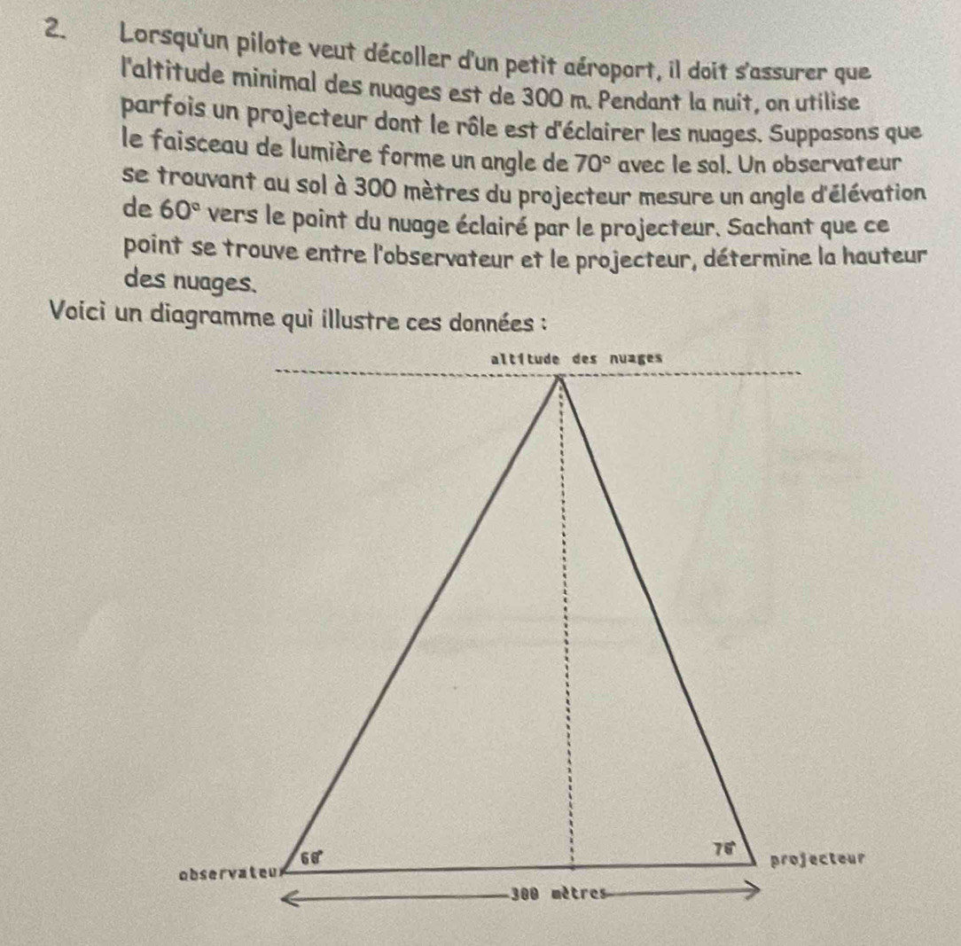 Lorsqu'un pilote veut décoller d'un petit aéroport, il doit s'assurer que
l'altitude minimal des nuages est de 300 m. Pendant la nuit, on utilise
parfois un projecteur dont le rôle est d'éclairer les nuages. Supposons que
le faisceau de lumière forme un angle de 70° avec le sol. Un observateur
se trouvant au sol à 300 mètres du projecteur mesure un angle d'élévation
de 60° vers le point du nuage éclairé par le projecteur. Sachant que ce
point se trouve entre l'observateur et le projecteur, détermine la hauteur
des nuages.
Voici un diagramme qui illustre ces données :