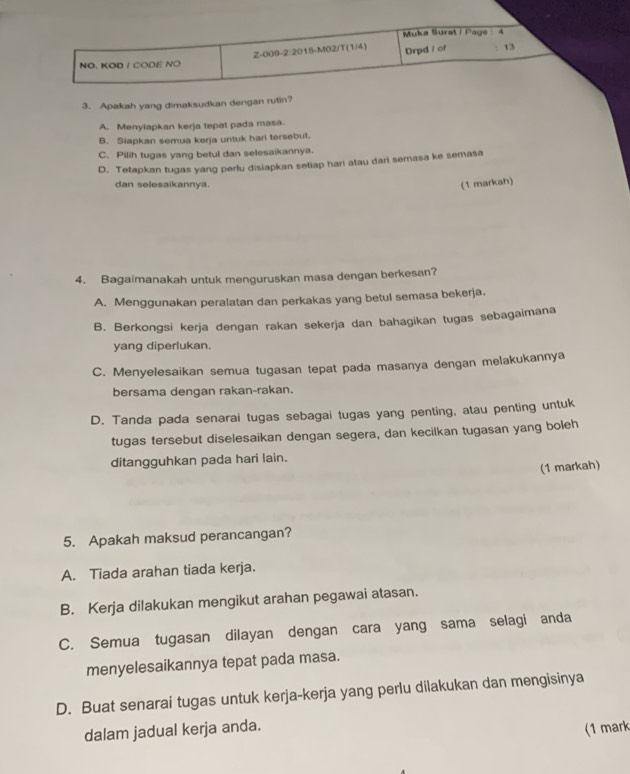 Muka Surat i Page 4
Z-009-2:2015-M02/T(1/4) Drpd / of 13
NO. KOD I CODE NO
3. Apakah yang dimaksudkan dengan rutin?
A. Menyiapkan kerja tepat pada masa.
B. Siapkan semua kerja untuk hari tersebut.
C. Pilih tugas yang betul dan selesaikannya.
D. Tetapkan tugas yang perlu disiapkan setiap hari atau dari semasa ke semasa
dan selesaikannya.
(1 markah)
4. Bagaimanakah untuk menguruskan masa dengan berkesan?
A. Menggunakan peralatan dan perkakas yang betul semasa bekerja.
B. Berkongsi kerja dengan rakan sekerja dan bahagikan tugas sebagaimana
yang diperlukan.
C. Menyelesaikan semua tugasan tepat pada masanya dengan melakukannya
bersama dengan rakan-rakan.
D. Tanda pada senarai tugas sebagai tugas yang penting, atau penting untuk
tugas tersebut diselesaikan dengan segera, dan kecilkan tugasan yang boleh
ditangguhkan pada hari lain.
(1 markah)
5. Apakah maksud perancangan?
A. Tiada arahan tiada kerja.
B. Kerja dilakukan mengikut arahan pegawai atasan.
C. Semua tugasan dilayan dengan cara yang sama selagi anda
menyelesaikannya tepat pada masa.
D. Buat senarai tugas untuk kerja-kerja yang perlu dilakukan dan mengisinya
dalam jadual kerja anda.
(1 mark