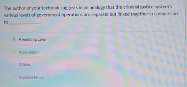 The author of your textbook suggests in an analogy that the criminal justice system's
various levels of government operations are separate but linked together in comparison
to_
A wedding cake
A pendulum
A filter
A picket fence