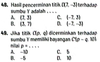 Hasil pencerminan titik D(7,-3) terhadap
sumbu Y adalah . . . .
A. (7,3) C. (-7,3)
B. (3,7) D. (-7,-3)
49. Jika titik C(p,q) dicerminkan terhadap
sumbu Y memiliki bayangan C(p-q 10)
nilai p=... _
A. -10 C. 5
B. -5 D. 10