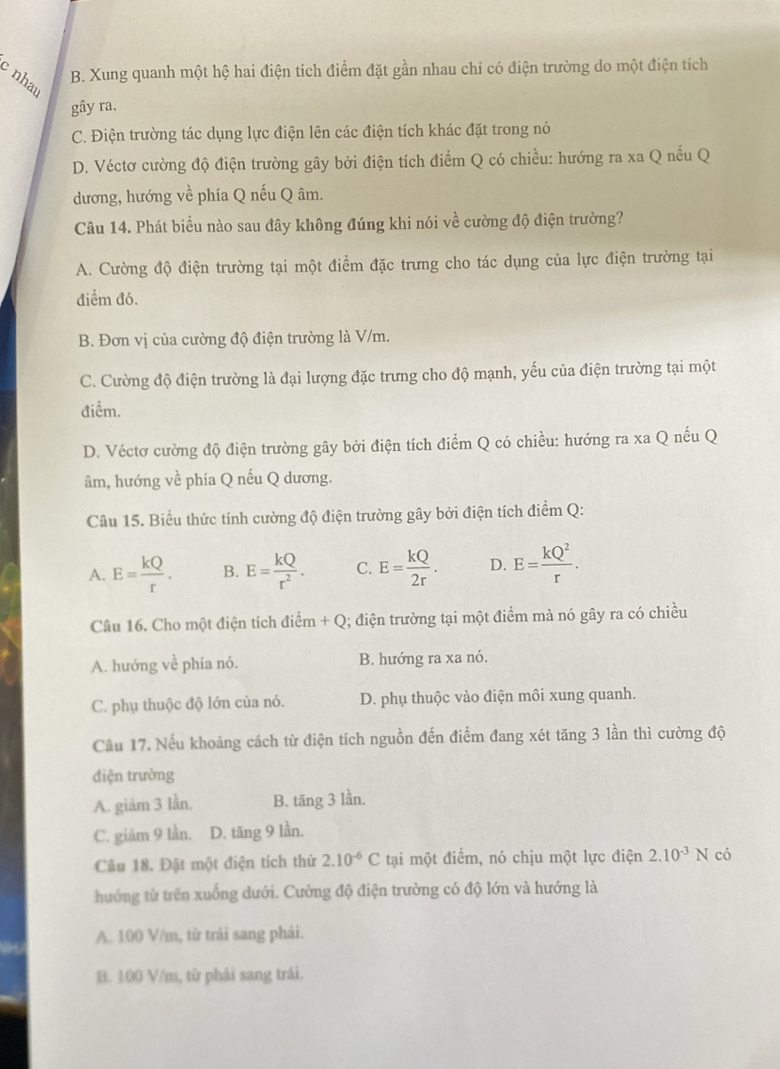 nha
B. Xung quanh một hệ hai điện tích điểm đặt gần nhau chỉ có điện trường do một điện tích
gây ra.
C. Điện trường tác dụng lực điện lên các điện tích khác đặt trong nó
D. Véctơ cường độ điện trường gây bởi điện tích điểm Q có chiều: hướng ra xa Q nếu Q
dương, hướng về phía Q nếu Q âm.
Câu 14. Phát biểu nào sau đây không đúng khi nói về cường độ điện trường?
A. Cường độ điện trường tại một điểm đặc trưng cho tác dụng của lực điện trường tại
điểm đó.
B. Đơn vị của cường độ điện trường là V/m.
C. Cường độ điện trường là đại lượng đặc trưng cho độ mạnh, yếu của điện trường tại một
điểm.
D. Véctơ cường độ điện trường gây bởi điện tích điểm Q có chiều: hướng ra xa Q nếu Q
âm, hướng về phía Q nếu Q dương.
Câu 15. Biểu thức tính cường độ điện trường gây bởi điện tích điểm Q:
A. E= kQ/r . B. E= kQ/r^2 . C. E= kQ/2r . D. E= kQ^2/r .
Câu 16. Cho một điện tích điểm +Q 1; điện trường tại một điểm mà nó gây ra có chiều
dihat em
A. hướng về phía nó. B. hướng ra xa nó.
C. phụ thuộc độ lớn của nó. D. phụ thuộc vào điện môi xung quanh.
Cầu 17. Nếu khoảng cách từ điện tích nguồn đến điểm đang xét tăng 3 lần thì cường độ
điện trường
A. giảm 3 lần. B. tăng 3 lần.
C. giảm 9 lần. D. tăng 9 lần.
Câu 18. Đặt một điện tích thử 2.10^(-6)C tại một điểm, nó chịu một lực điện 2.10^(-3)N có
hướng từ trên xuống dưới. Cường độ điện trường có độ lớn và hướng là
A. 100 V/m, từ trái sang phái.
B. 100 V/m, từ phải sang trái.
