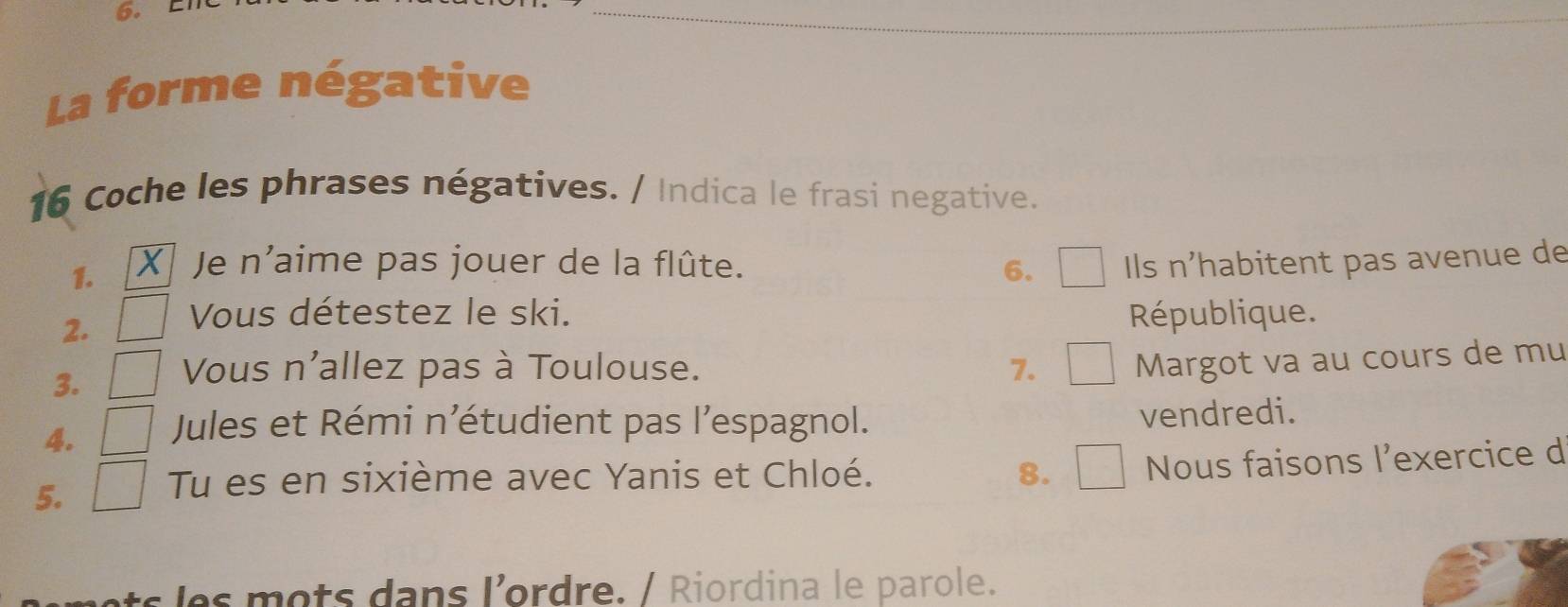 La forme négative 
16 Coche les phrases négatives. / Indica le frasi negative. 
1. Je n'aime pas jouer de la flûte. 6. Ils n’habitent pas avenue de 
2. Vous détestez le ski. République. 
3. Vous n'allez pas à Toulouse. 7. Margot va au cours de mu 
4. Jules et Rémi n’étudient pas l’espagnol. vendredi. 
5. 
Tu es en sixième avec Yanis et Chloé. 8. Nous faisons l'exercice d 
ets les mots dans l'ordre. / Riordina le parole.