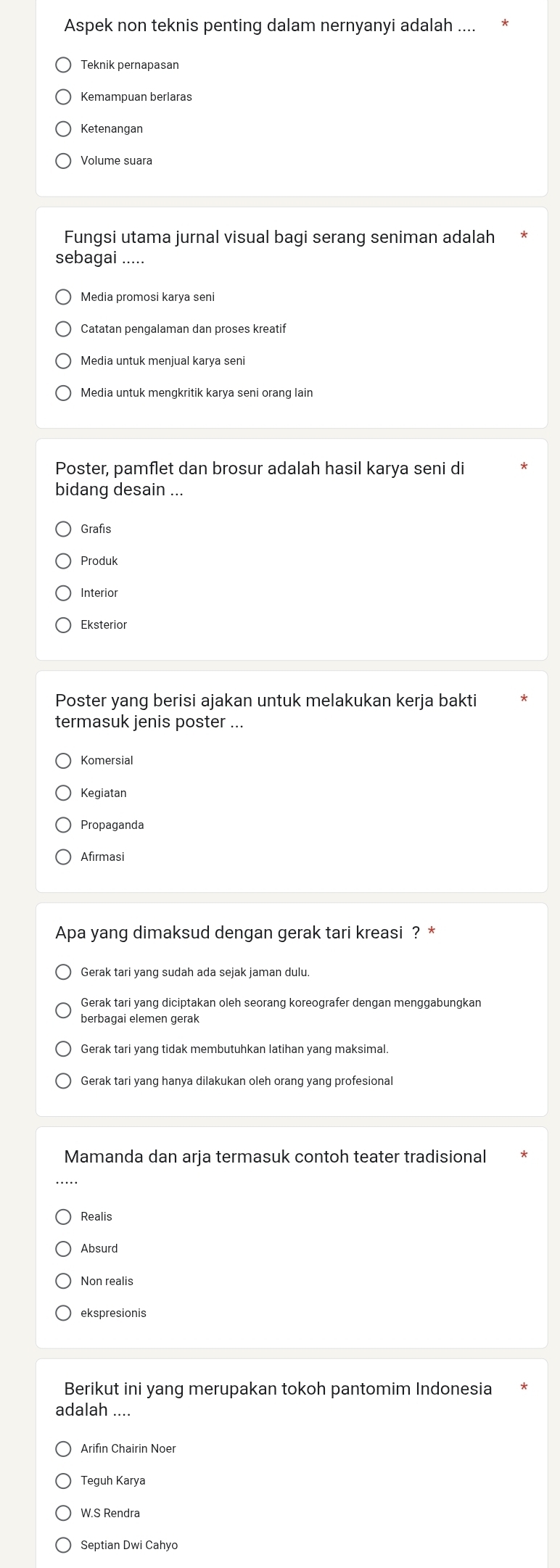 Aspek non teknis penting dalam nernyanyi adalah ....
Teknik pernapasan
Kemampuan berlaras
Ketenangan
Volume suara
Fungsi utama jurnal visual bagi serang seniman adalah
sebagai .....
Catatan pengalaman dan proses kreatif
Media untuk menjual karya seni
Media untuk menqkritik karya seni orang lair
Poster, pamflet dan brosur adalah hasil karya seni di
bidang desain ...
Grafis
Produk
Interior
Eksterior
Poster yang berisi ajakan untuk melakukan kerja bakti
termasuk jenis poster ...
Komersial
Kegiatan
Propaganda
Afirmasi
Apa yang dimaksud dengan gerak tari kreasi ? *
Gerak tari yang sudah ada sejak jaman dulu.
Gerak tari yang diciptakan oleh seorang koreografer dengan menggabungkan
berbagai elemen gerak
Mamanda dan arja termasuk contoh teater tradisional
Realis
Absurd
Non realis
ekspresionis
Berikut ini yang merupakan tokoh pantomim Indonesia
adalah ....
Arifin Chairin Noer
Tequh Karya
W.S Rendra
Septian Dwi Cahyo