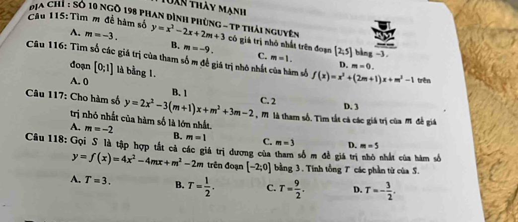 Dàn thày mạnh
Địa Chỉ : Số 10 ngô 198 phan dình phùng - Tp thái nguyên
Câu 115: Tìm m đề hàm số y=x^2-2x+2m+3 có giá trị nhỏ nhất trên đoạn [2;5] bàng -3.
A. m=-3. B. m=-9. C.
m=1. 
Câu 116: Tìm số các giá trị của tham số m đề giá trị nhỏ nhất của hàm số f(x)=x^2+(2m+1)x+m^2-1 trên
D. m=0. 
đoạn [0;1] là bằng 1.
A. 0
* Câu 117: Cho hàm số y=2x^2-3(m+1)x+m^2+3m-2 B. 1
C. 2
D. 3
, M là tham số. Tìm tất cả các giá trị của M đề giá
trị nhỏ nhất của hàm số là lớn nhất.
A. m=-2 B. m=1
C. m=3
Câu 118: Gọi S là tập hợp tất cả các giá trị dương của tham số m đề giá trị D. m=5
nhất của hàm số
y=f(x)=4x^2-4mx+m^2-2m trên đoạn [-2;0] bằng 3 . Tính tổng T các phần từ của S.
A. T=3. B. T= 1/2 . C. T= 9/2 . D. T=- 3/2 .