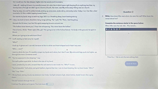 Or, I could run. Far, fast, deeper, higher into the woods and mountains.
I take off - wishing I'd worn my overalls instead of a skirt. But it didn't seem right burying Pa in anything less than my
Sundey bess. (Though we didn't go to church.) Church. like town, was fifty miles away. Hiking was our church.
Step-by-step, me and Pa walked slowly picking up pinecones, snake skins, and pretty rocks. Today, I run. Fast like a deer
runs trails. Or like a rabbit leaping toward home. Question 2
Sun warms my back; twigs scratch my legs. Still I run. Breathing deep, heart beating strong 2. Writes How does Ellie react when she sees the owl? What does this
(10 I stop, my back to bark, shoulders rising, lungs aching. "Pa," I yell. "Pa." Then, I start laughing. reveal about her?
Beneath the fir trees, I can feel Pa's spirit wrapping his arms around me. Complete the sentence starter in the space below:
"The hollow never leaves you," I hear him whispering. "You never leave the hollow." When Ellie sees the owl, she.... This reveals...
the air. This is home, I think. "That's right, Ellie, girl." Pa's going to be in the hollow forever. His body in the ground; his spirit in BIU つ S 4
Where am I going to be with Aunt Olive?
[13] I sniff, starting to feel sorry for myself.
"Who?""
I look up. A ghost owl. I can tell, because its face is white and heart-shaped and it hasn't any ears
"Who.... ooo?"
I start to climb the tree. Fir needles scrape my hands and calves, but I don't care. My arms and legs push me higher, up
through the tree's Christmas smell.
(201) “You're supposed to be sleeping," I say. Press [x∈ + Tab to exit the text editing field
The owl's yellow eyes blink. Its face is the size of my hand.
I stare, amabed by its calm, amazed that the owl seems to see inside me. "Who?" it coos. Sava & Nost
"You're beautiful." Soft white and gold feathers, layered like hair. I see its heart beating, like my heart beats. "Who?"
"Me," I say. "Ellie."
(51  I li my head, seeing cloudy sky between tree limbs. Sunlight streams high; down below, shade hovers like a gray
sheen.
"I'm me" echoes through the ait.
look up. The ghost owl is gone. The limb bare. (●_