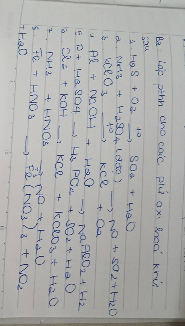 Ba: Lap pthh cho caic pl oxi Roo khù 
sau 
1. H_2S+O_2xrightarrow +OSO_2+H_2O
a. 
3. NH3+H2SO4(dac)_ ,NO+SO2+H2O KClO_3xrightarrow +0KCl+O_2
u. 
5 Al+NaOH+H_2Oto NaAlO_2+H_2
6. P+H2SO4to H3PO4+SO2+H2O. Cl_2+KOHto KCl+KClO_3+H_2O
NH3+HNO3to NO+H_2O
8. Fe+HNO_3to Fe(NO_3)_3+NO_2
+H_2O