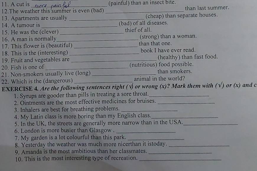 A cut is _(painful) than an insect bite. 
12.The weather this summer is even (bad) _than last summer. 
13. Apartments are usually _(cheap) than separate houses. 
14. A tumour is _(bad) of all diseases. 
15. He was the (clever) _thief of all. 
16. A man is normally_ (strong) than a woman. 
17. This flower is (beautiful) _than that one. 
18. This is the (interesting) _book I have ever read. 
19. Fruit and vegetables are _(healthy) than fast food. 
20. Fish is one of_ (nutritious) food possible. 
21. Non-smokers usually live (long) _than smokers. 
22. Which is the (dangerous) _animal in the world? 
EXERCISE 4. Are the following sentences right (√or wrong (x)? Mark them with (√) or (x) and c 
1. Syrups are gooder than pills in treating a sore throat._ 
2. Ointments are the most effective medicines for bruises._ 
3. Inhalers are best for breathing problems._ 
4. My Latin class is more boring than my English class._ 
5. In the UK, the streets are generally more narrow than in the USA._ 
6. London is more busier than Glasgow ._ 
7. My garden is a lot colourful than this park._ 
8. Yesterday the weather was much more nicerthan it istoday._ 
9. Amanda is the most ambitious than her classmates._ 
10. This is the most interesting type of recreation._