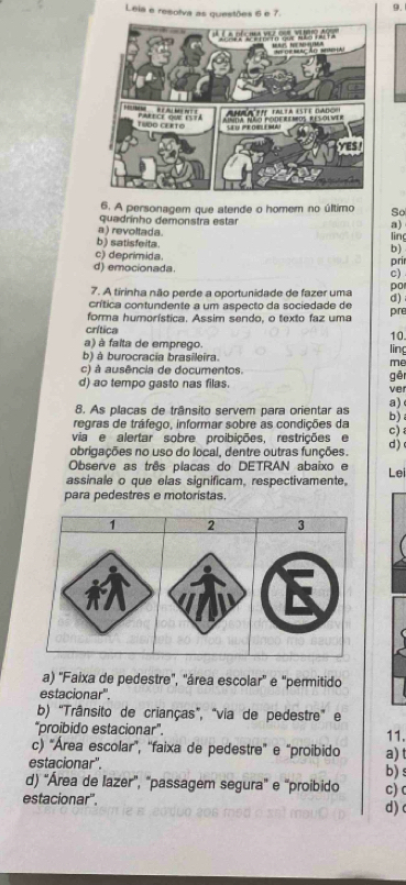 Leia e resolva as questões 6 e 7. 9.
6. A personagem que atende o homem no último So
quadrínho demonstra estar a)
a ) revoltada ling
b) satisfeita. b)
c) deprímida
d) emocionada. c) pri
7. A tirinha não perde a oportunidade de fazer uma po
crítica contundente a um aspecto da sociedade de d)
forma humorística. Assim sendo, o texto faz uma pre
crítica 10.
a) à falta de emprego.
b) à burocracia brasileira. ling
me
c) à ausência de documentos.
d) ao tempo gasto nas filas. ver gên
8. As placas de trânsito servem para orientar as a)
regras de tráfego, informar sobre as condições da b) 
via e alertar sobre proibições, restrições e c) 
obrigações no uso do local, dentre outras funções. d) 
Observe as três placas do DETRAN abaixo e Lei
assinale o que elas significam, respectivamente,
para pedestres e motoristas.
1 2 3
a) 'Faixa de pedestre', 'área escolar'' e "permitido
estacionar'.
b) "Trânsito de crianças", "via de pedestre" e
"proibido estacionar". 11.
c) "Área escolar', “faixa de pedestre' e “proibido a) t
estacionar''. b) s
d) 'Área de lazer”, "passagem segura' e 'proibido
estacionar". c) c
d) c