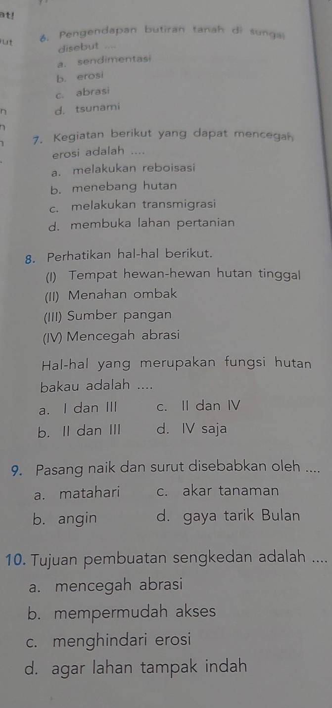 at!
ut 6. Pengendapan butiran tanah di sungal
disebut ....
a. sendimentasi
b. erosi
c. abrasi
n d. tsunami

7. Kegiatan berikut yang dapat mencegah
erosi adalah ....
a. melakukan reboisasi
b. menebang hutan
c. melakukan transmigrasi
d. membuka lahan pertanian
8. Perhatikan hal-hal berikut.
(1) Tempat hewan-hewan hutan tinggal
(II) Menahan ombak
(III) Sumber pangan
(IV) Mencegah abrasi
Hal-hal yang merupakan fungsi hutan
bakau adalah ....
a. I dan III c. II dan IV
b. II dan III d. IV saja
9. Pasang naik dan surut disebabkan oleh ....
a. matahari c. akar tanaman
b. angin d. gaya tarik Bulan
10. Tujuan pembuatan sengkedan adalah ....
a. mencegah abrasi
b. mempermudah akses
c. menghindari erosi
d. agar lahan tampak indah