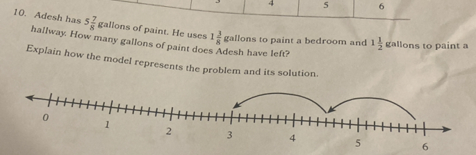 4 5 6 
10. Adesh has 5 7/8 gall ons of paint. He uses 1 3/8 gall ons to paint a bedroom and 1 1/2  gallons to paint a 
hallway. How many gallons of paint do h have left? 
Explain how the model represents the problem and its solution.