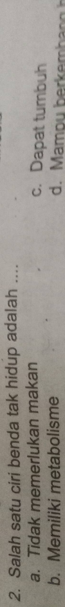 Salah satu ciri benda tak hidup adalah ....
a. Tidak memerlukan makan
c. Dapat tumbuh
b. Memiliki metabolisme
d. Mamou berk em h n g