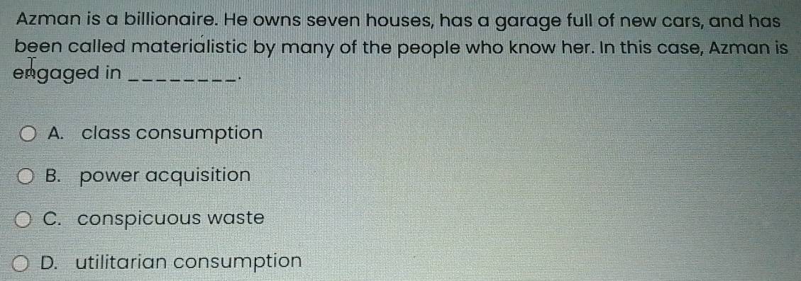 Azman is a billionaire. He owns seven houses, has a garage full of new cars, and has
been called materialistic by many of the people who know her. In this case, Azman is
engaged in_
* .
A. class consumption
B. power acquisition
C. conspicuous waste
D. utilitarian consumption