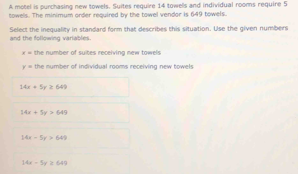 A motel is purchasing new towels. Suites require 14 towels and individual rooms require 5
towels. The minimum order required by the towel vendor is 649 towels.
Select the inequality in standard form that describes this situation. Use the given numbers
and the following variables.
x= the number of suites receiving new towels
y= the number of individual rooms receiving new towels
14x+5y≥ 649
14x+5y>649
14x-5y>649
14x-5y≥ 649