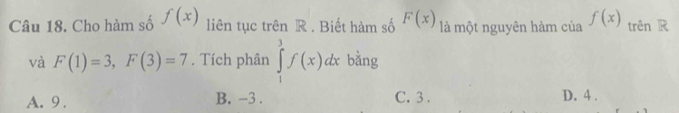 Cho hàm số f(x) liên tục trên R . Biết hàm số F(x) là một nguyên hàm của f(x) trên R
và F(1)=3, F(3)=7. Tích phân ∈tlimits _1^3f(x)dx bằng
A. 9. B. -3. C. 3. D. 4.