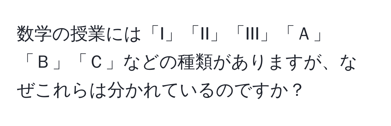 数学の授業には「I」「II」「III」「Ａ」「Ｂ」「Ｃ」などの種類がありますが、なぜこれらは分かれているのですか？