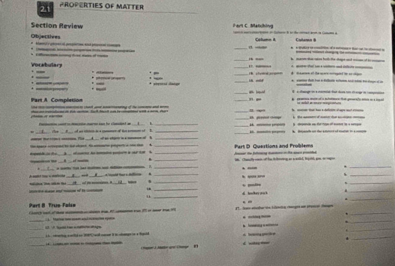 2.1 PROPERTIES OF MATTER
Section Review Part C Matching
S wry crcten on Cuterse i so the ceract bem in Culams a
Objectives Column A Column B
édant e poesa pooction, ema ponoal caars _13. sokume a. a qualicy oe conslition of a sutetance that can he obmennt t
mmeazed nathood chierging the inhuaies comcenon 
* Cfc mn cơng deel stats of msrto _14 manc b. marses shas eakes borth the chape snd miame of its comaine
e. metter that bes a undons sad defte com
Vocabulary __17. eocs d mearow of the mane ocospeed by an okiam
Abetions . , 1 B. physical mpese
pheecal propert * ap
* eossh it colges ry * porysicil change _18. eld a, whtmr thit han a difioute vohumm and takes the shape of u
*  eenaton gupest . ouát a bquid E a change to a entrerial fhat does nos change in compnstion
Part A Completion _        g prasnua eate of a suhstance that generally essm as a ingud
or eslid an rours reepeseture
he s cominion eerson to chenk eour aoacnnation of the concops and wrme
shar a itoeed is st action Each bus am becmted wiil a mm. Aar 2raçrs h. meure that has a definite shape and euma
_2. pornd change L the ssouet of moter tut is cnsec cos
Pusiection went un doscrie suaror can he classiled as L 1. _M. extmn property A depende on te type of mate in a rercuie
. ___ Cam __?___ of an chjem is a commen of tive ermn of __23. monales pouperry   depends on the ameont of eatuer in a amspie
aape turntgers consunn. The __▲_ of an otjeer in a snmom of B_
the mpace octopand ts the edject. An astenares posperticus onn that . _Part D Questions and Problems
A___ enl unter. Aas ineraões proporry in caur tkt
Sepecis on the A et run __Anisar the folloing muntions in the spxice prosided.
28. Chassify eass of the io booning as a solkd, liquid, gau, or sepor
*    la mietes cpa las cnter ao dafadr comemntion T_
_
h oalkd has i dalwike . A__nod A lepel for a deffónion _A mim b. sppie jave b._
Nalchn 2ơn Shk  on the __(__ of i commmnes. A ___)__  co ._
_L
Setre stat eurse and veasions of ite conantute (a_
_4
_
6 lndry pick
_
Part 8 True-Faise
Chanry wac of thes satont n wan ms AT comason tue FT or over true N  12.- Seats eiether te foliniza cengts am prpecal Ganges_
_
_
1 Mtarse sos iad ackl nccscõea épece 6 mching hue
12. º A. Sepió has ehalete shape
_
_
_L5  enea e wold en 2080 will coowe i to atongn in a fould D hrenkang a waree 6 beaey partre
_     L onçe qe as eo coaganas m dpo d. witeg aw
Chegue J Marter und Change n