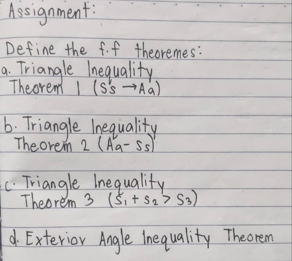 Assignment: 
Define the f. f theoremes: 
a. Triangle Inequality 
Theorem 1 (S'sto Aa)
6. Triangle lnequality 
Theorem 2 (Aa-5-55)
C. Triangle Inequality 
Theorem 3 (s_1+s_2>s_3)
d. Exterior Angle Inequality Theorem