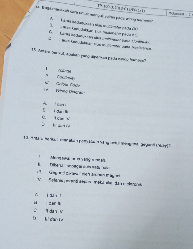 Mukasurat: 7 
14. Bagaimanakah cara untuk menguji voltan pada wiring harness?
A. Laras kedudukkan sius multimeter pada DC.
B. Laras kedudukkan sius multimeter pada AC.
C. Laras kedudukkan sius multimeter pada Continuity.
D. Laras kedudukkan sius multimeter pada Resistance.
15. Antara berikut, apakah yang diperiksa pada wiring harness?
I. Voltage
II. Continuity
III. Colour Code
IV. Wiring Diagram
A. I dan II
B. I dan III
C. II dan IV
D. III dan IV
16. Antara berikut, manakah penyataan yang betul mengenai geganti (relay)?
I. Mengawal arus yang rendah.
II. Dikenali sebagai suis satu hala.
III. Geganti dikawal oleh aruhan magnet.
IV. Sejenis peranti separa mekanikal dan elektronik.
A. I dan II
B. I dan III
C. II dan IV
D. III dan IV