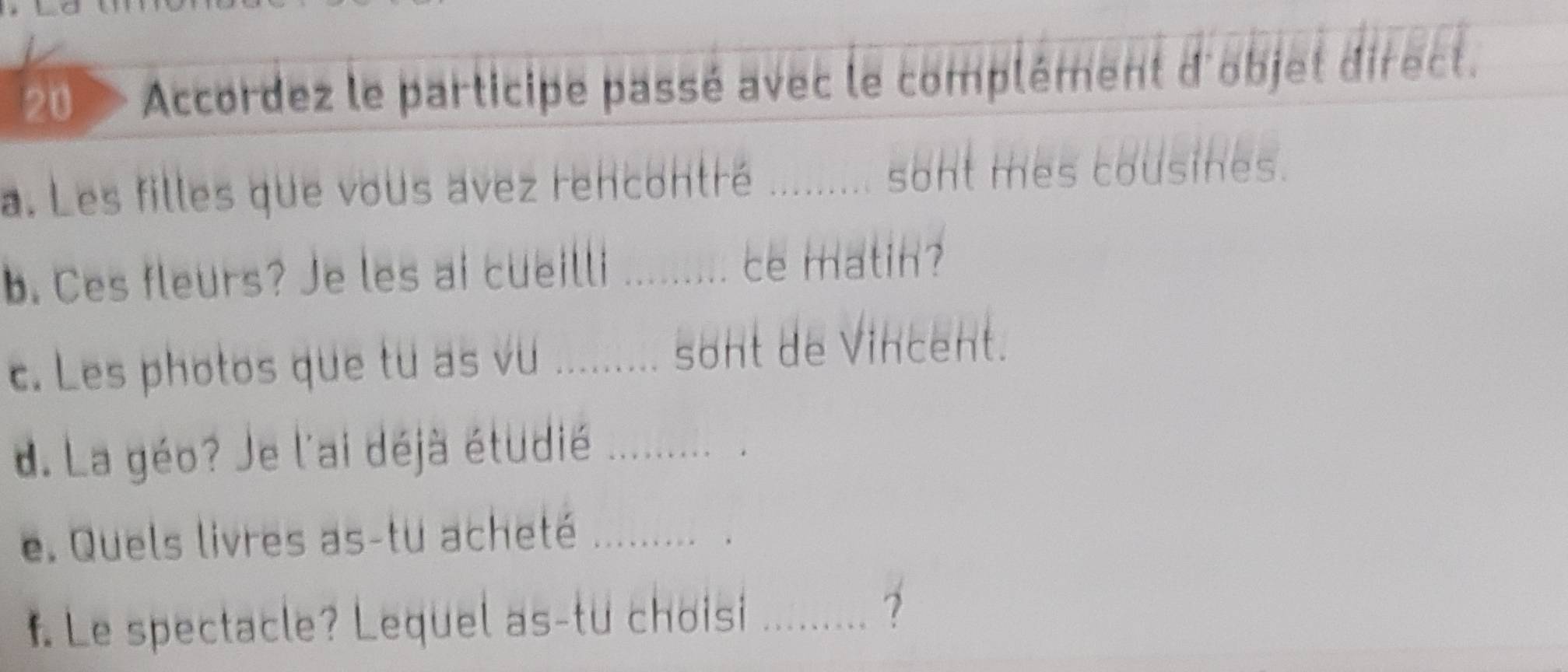 Accordez le participe passé avec le complément d'objet direct. 
a. Les filles que vous avez rencontré ........ sont mes cousines. 
b. Ces fleurs? Je les ai cueilli 
ce matin? 
c. Les photos que tu as vu .......... ! sont de Vincent. 
d. La géo? Je l'ai déjà étudié ......... . 
e. Quels livres as-tu acheté ........ . 
f. Le spectacle? Lequel as-tu choisi_ 
7