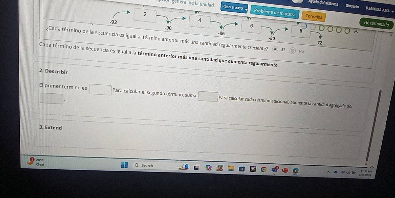 Ayuda del sistema Glosario DJAMIMA AMA
on géneral de la unidad Paso a paso Problema de muestra Consejos
2
4
-92 6
He terminado
8
-90 -86 -80
¿Cada término de la secuencia es igual al término anterior más una cantidad regularmente creciente? sí No
-72
Cada término de la secuencia es igual a la término anterior más una cantidad que aumenta regularmente 
2. Describir
El primer término es Para calcular el segundo término, suma Para calcular cada término adicional, aumente la cantidad agregada por
3. Extend
20°
Clear Search
2 0