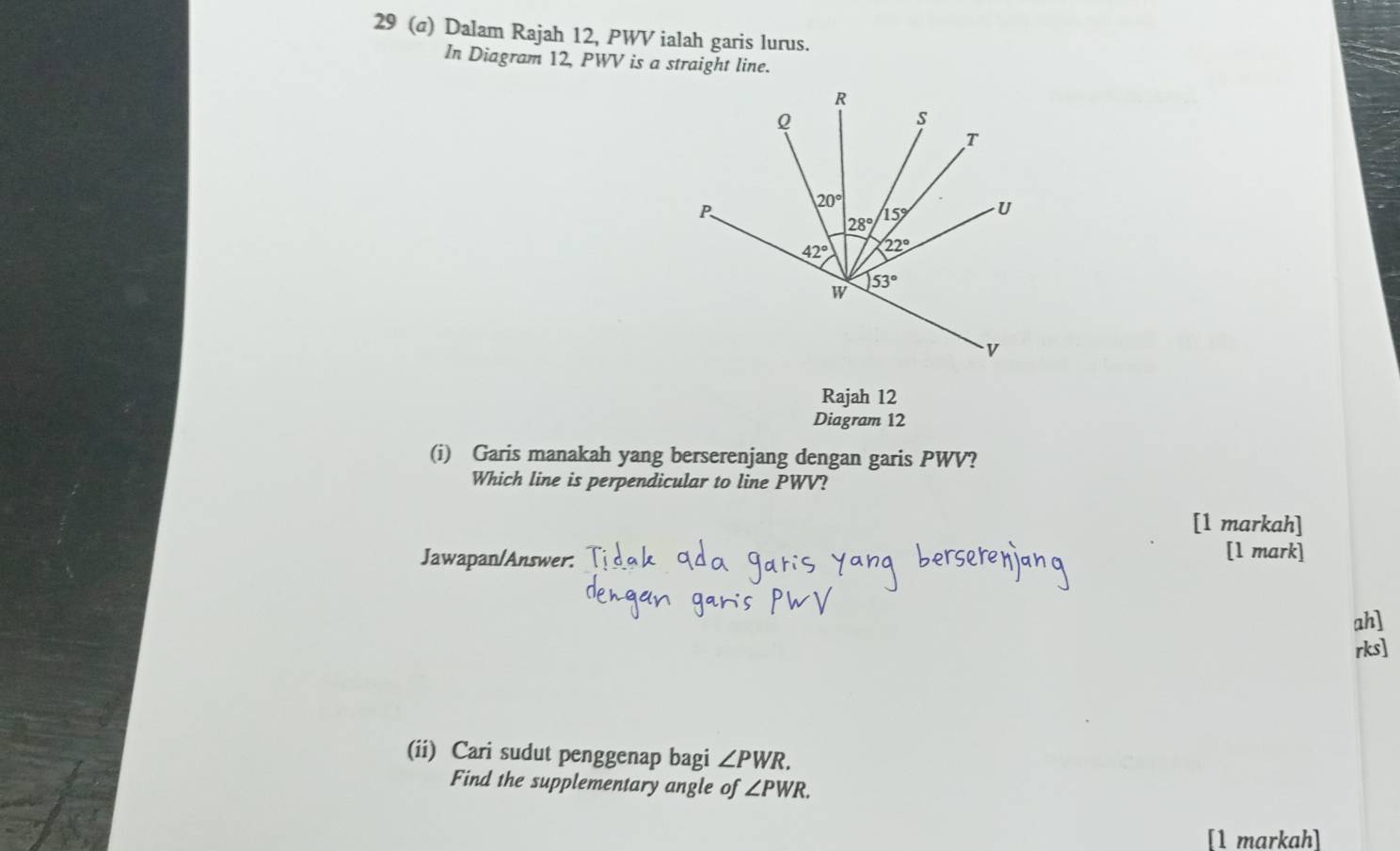 29 (@) Dalam Rajah 12, PWV ialah garis lurus.
In Diagram 12, PWV is a straight line.
Rajah 12
Diagram 12
(i) Garis manakah yang berserenjang dengan garis PWV?
Which line is perpendicular to line PWV?
[1 markah]
Jawapan/Answer.
[1 mark]
ah]
rks]
(ii) Cari sudut penggenap bagi ∠ PWR.
Find the supplementary angle of ∠ PWR.
[1 markah]